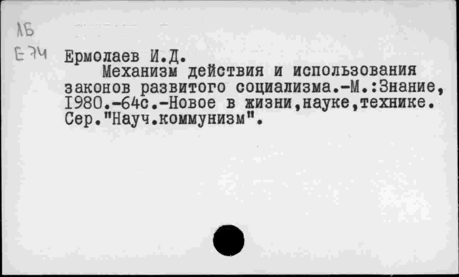 ﻿№
Ермолаев И.Д.
Механизм действия и использования законов развитого социализма.-М.:Знание, 1980.-64с.-Новое в жизни,науке,технике. Сер."Науч.коммунизм".